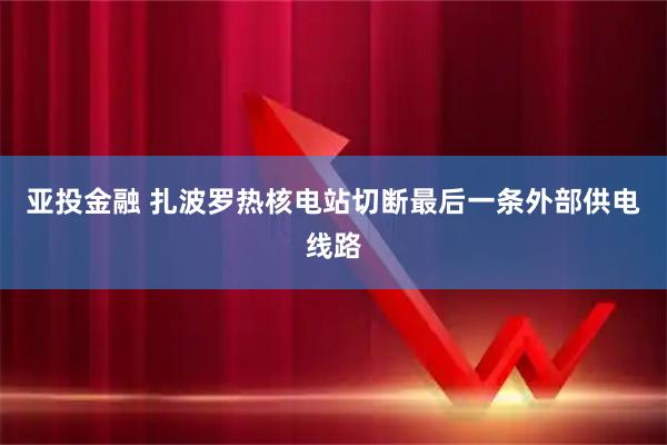 亚投金融 扎波罗热核电站切断最后一条外部供电线路