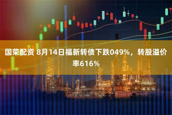 国荣配资 8月14日福新转债下跌049%,转股溢价率616%