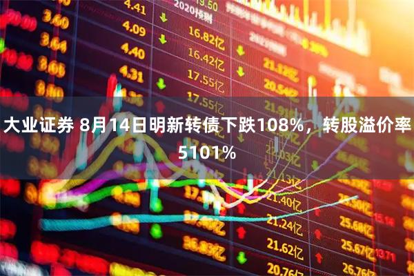 大业证券 8月14日明新转债下跌108%，转股溢价率5101%