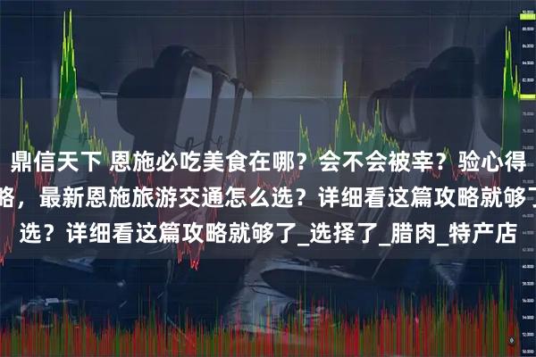 鼎信天下 恩施必吃美食在哪？会不会被宰？验心得分享[最全解答]美食攻略，最新恩施旅游交通怎么选？详细看这篇攻略就够了_选择了_腊肉_特产店
