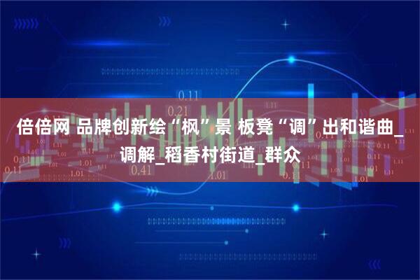 倍倍网 品牌创新绘“枫”景 板凳“调”出和谐曲_调解_稻香村街道_群众