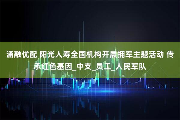 涌融优配 阳光人寿全国机构开展拥军主题活动 传承红色基因_中支_员工_人民军队