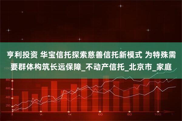 亨利投资 华宝信托探索慈善信托新模式 为特殊需要群体构筑长远保障_不动产信托_北京市_家庭