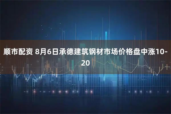 顺市配资 8月6日承德建筑钢材市场价格盘中涨10-20