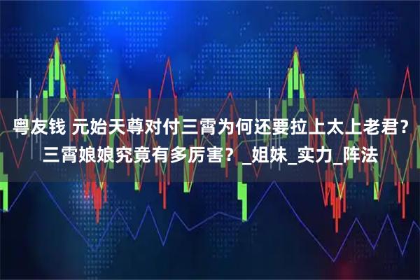 粤友钱 元始天尊对付三霄为何还要拉上太上老君？三霄娘娘究竟有多厉害？_姐妹_实力_阵法