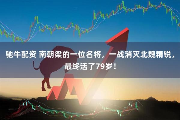 驰牛配资 南朝梁的一位名将，一战消灭北魏精锐，最终活了79岁！