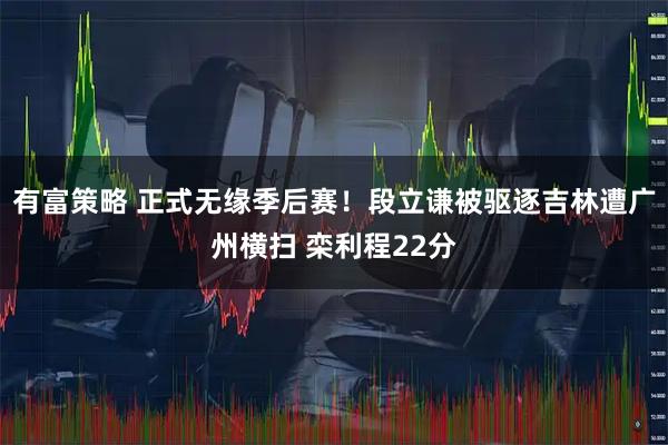 有富策略 正式无缘季后赛！段立谦被驱逐吉林遭广州横扫 栾利程22分