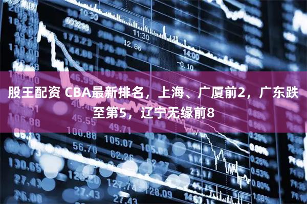 股王配资 CBA最新排名，上海、广厦前2，广东跌至第5，辽宁无缘前8