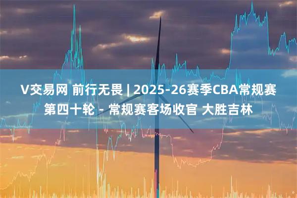 V交易网 前行无畏 | 2025-26赛季CBA常规赛第四十轮 - 常规赛客场收官 大胜吉林