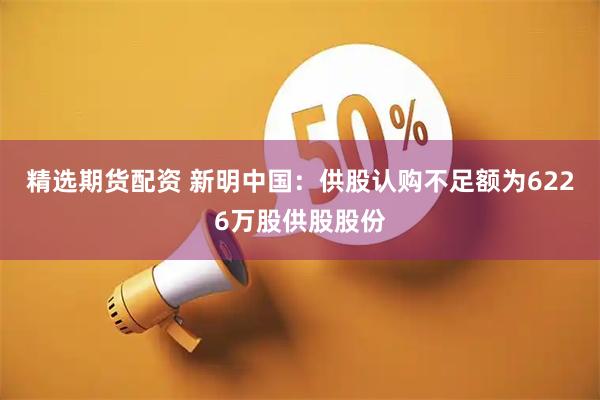 精选期货配资 新明中国：供股认购不足额为6226万股供股股份