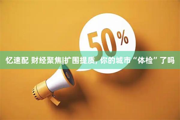 忆速配 财经聚焦|扩围提质, 你的城市“体检”了吗