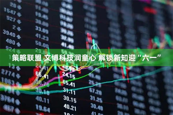 策略联盟 文博科技润童心 解锁新知迎“六一”