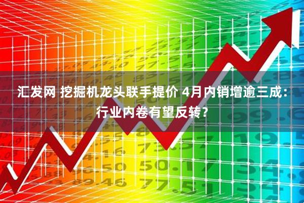 汇发网 挖掘机龙头联手提价 4月内销增逾三成：行业内卷有望反转？