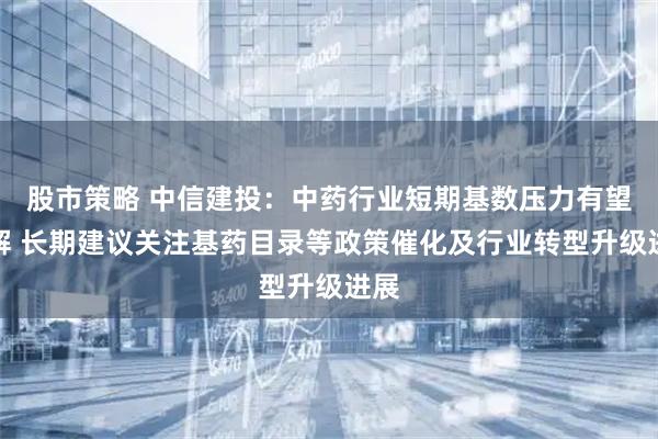 股市策略 中信建投：中药行业短期基数压力有望缓解 长期建议关注基药目录等政策催化及行业转型升级进展
