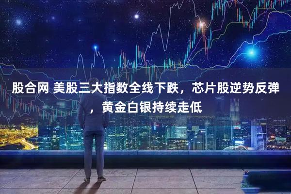 股合网 美股三大指数全线下跌，芯片股逆势反弹，黄金白银持续走低