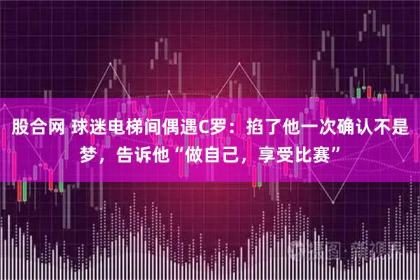 股合网 球迷电梯间偶遇C罗:掐了他一次确认不是梦,告诉他“做自己,享受比赛”