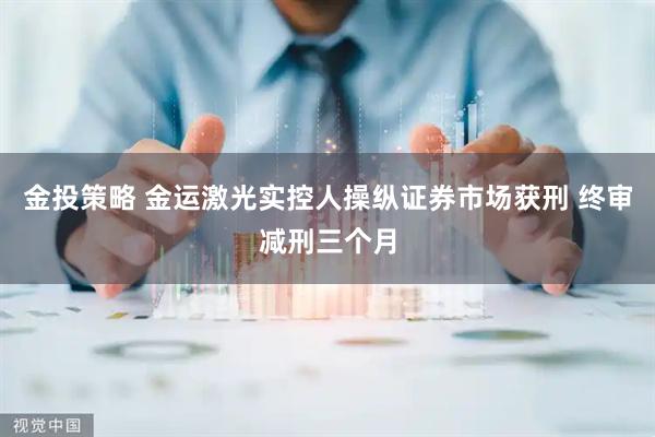 金投策略 金运激光实控人操纵证券市场获刑 终审减刑三个月