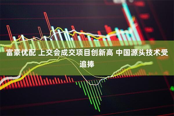富豪优配 上交会成交项目创新高 中国源头技术受追捧