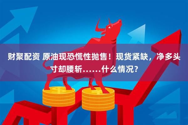 财聚配资 原油现恐慌性抛售！现货紧缺，净多头寸却腰斩……什么情况？
