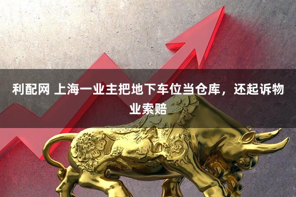 利配网 上海一业主把地下车位当仓库，还起诉物业索赔