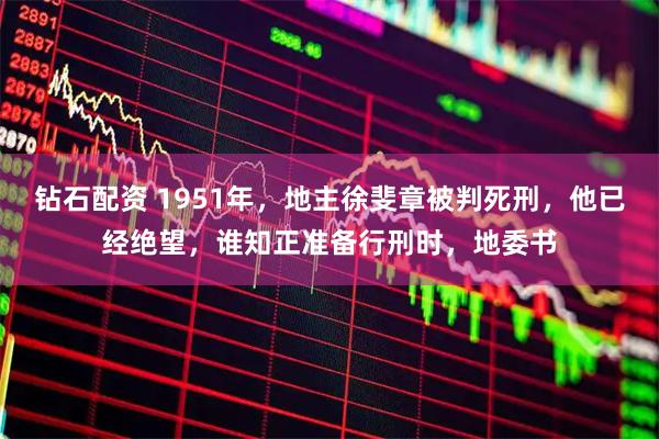 钻石配资 1951年，地主徐斐章被判死刑，他已经绝望，谁知正准备行刑时，地委书