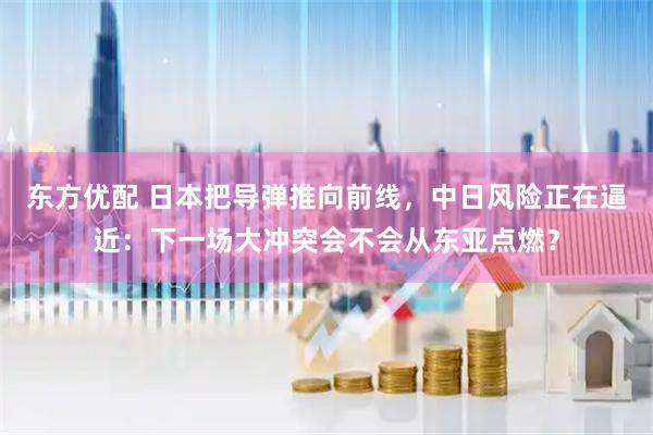 东方优配 日本把导弹推向前线，中日风险正在逼近：下一场大冲突会不会从东亚点燃？